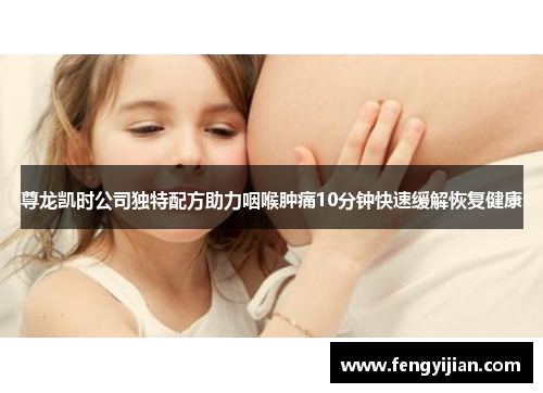 尊龙凯时公司独特配方助力咽喉肿痛10分钟快速缓解恢复健康